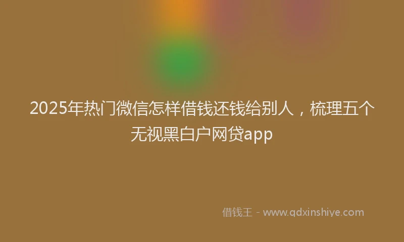 2025年热门微信怎样借钱还钱给别人，梳理五个无视黑白户网贷app