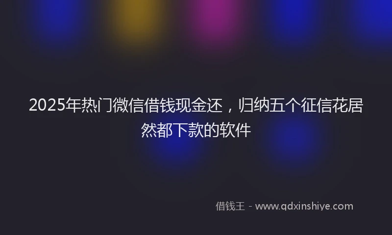 2025年热门微信借钱现金还，归纳五个征信花居然都下款的软件