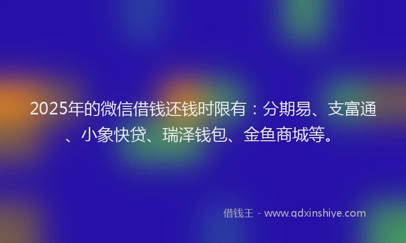 2025年的微信借钱还钱时限有：分期易、支富通、小象快贷、瑞泽钱包、金鱼商城等。