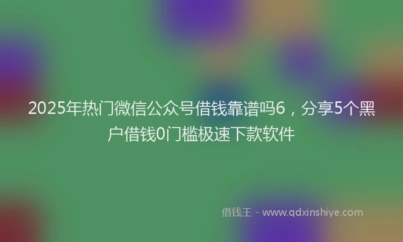 2025年热门微信公众号借钱靠谱吗6，分享5个黑户借钱0门槛极速下款软件