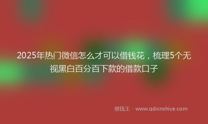 2025年热门微信怎么才可以借钱花，梳理5个无视黑白百分百下款的借款口子