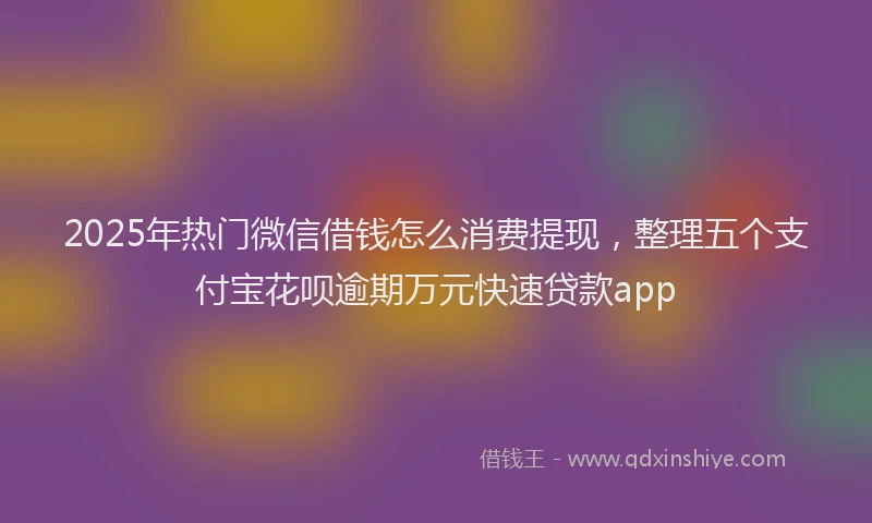 2025年热门微信借钱怎么消费提现，整理五个支付宝花呗逾期万元快速贷款app