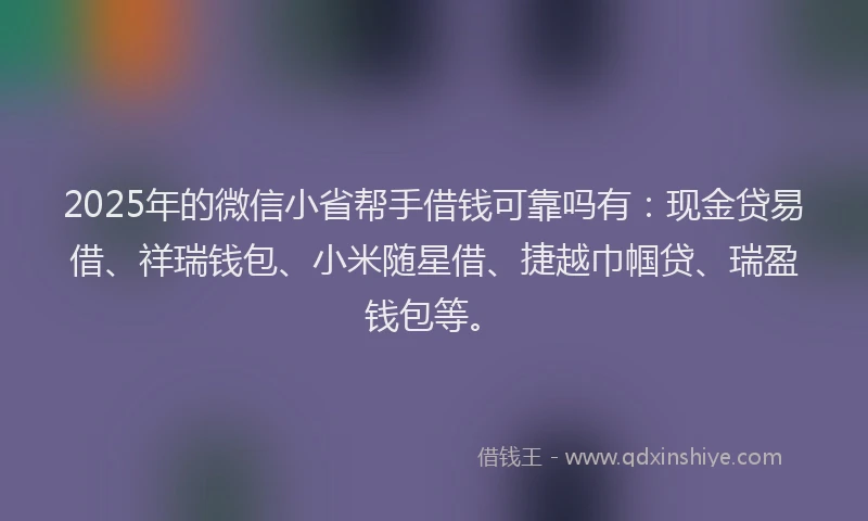 2025年的微信小省帮手借钱可靠吗有：现金贷易借、祥瑞钱包、小米随星借、捷越巾帼贷、瑞盈钱包等。