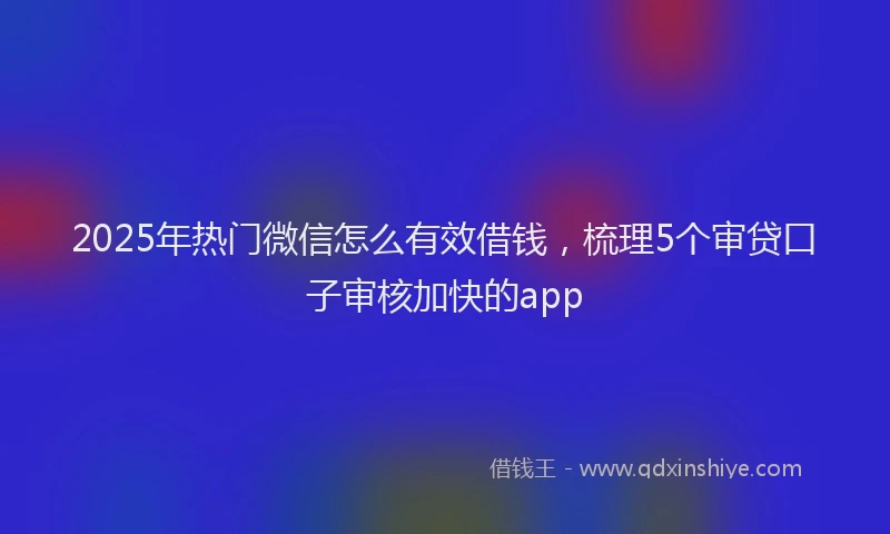 2025年热门微信怎么有效借钱，梳理5个审贷口子审核加快的app