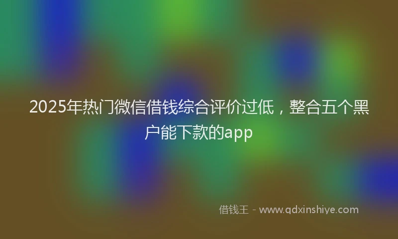 2025年热门微信借钱综合评价过低，整合五个黑户能下款的app