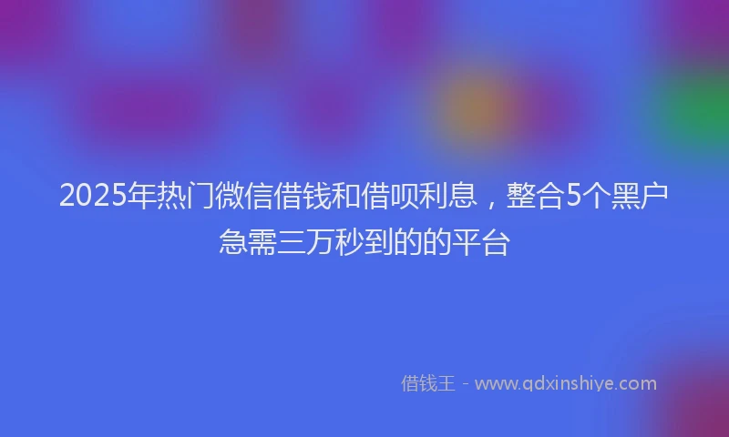 2025年热门微信借钱和借呗利息，整合5个黑户急需三万秒到的的平台