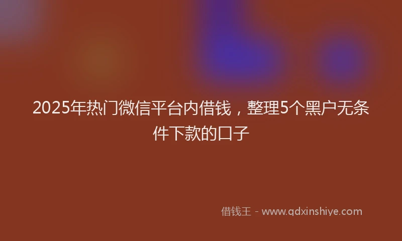 2025年热门微信平台内借钱，整理5个黑户无条件下款的口子
