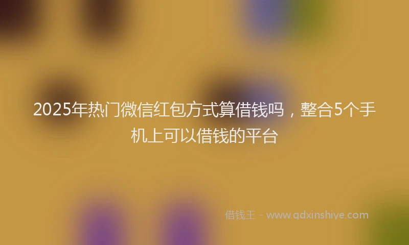 2025年热门微信红包方式算借钱吗，整合5个手机上可以借钱的平台