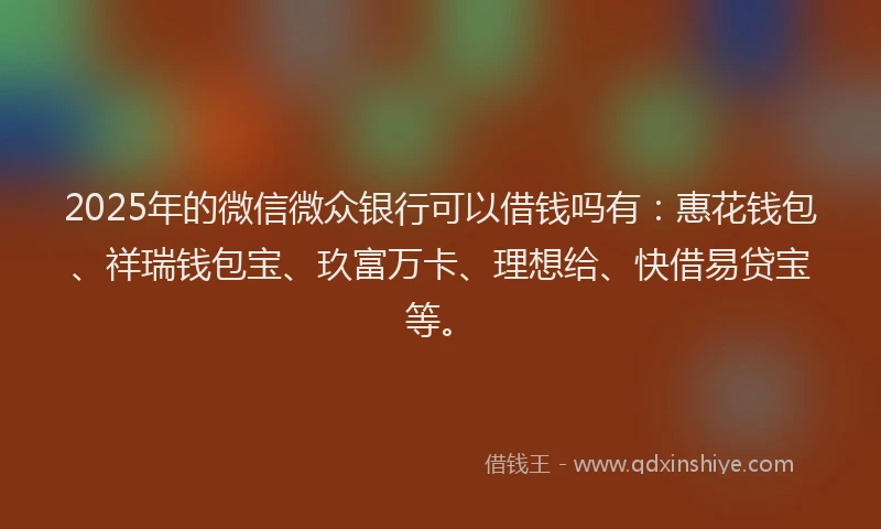2025年的微信微众银行可以借钱吗有：惠花钱包、祥瑞钱包宝、玖富万卡、理想给、快借易贷宝等。