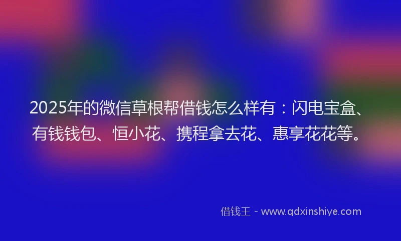 2025年的微信草根帮借钱怎么样有：闪电宝盒、有钱钱包、恒小花、携程拿去花、惠享花花等。