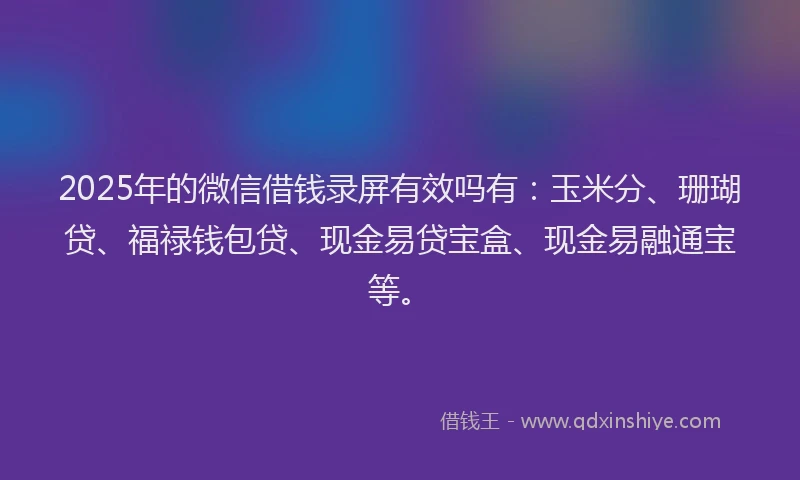 2025年的微信借钱录屏有效吗有：玉米分、珊瑚贷、福禄钱包贷、现金易贷宝盒、现金易融通宝等。