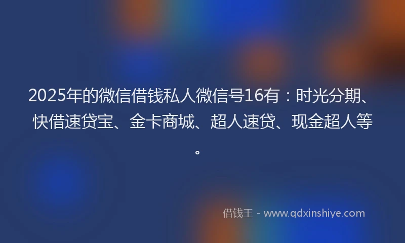 2025年的微信借钱私人微信号16有：时光分期、快借速贷宝、金卡商城、超人速贷、现金超人等。