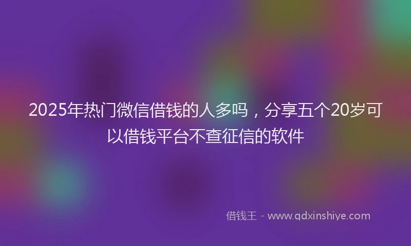 2025年热门微信借钱的人多吗，分享五个20岁可以借钱平台不查征信的软件