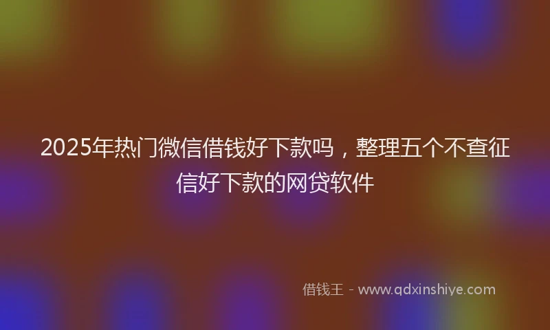2025年热门微信借钱好下款吗，整理五个不查征信好下款的网贷软件