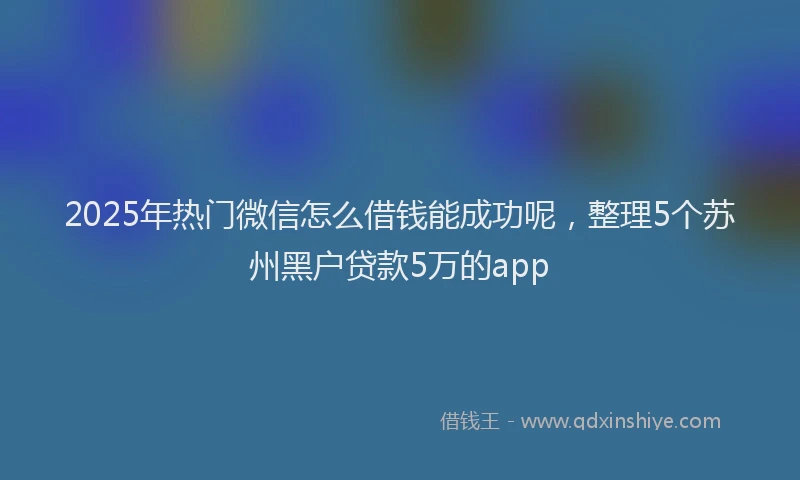 2025年热门微信怎么借钱能成功呢，整理5个苏州黑户贷款5万的app