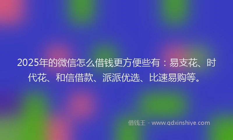 2025年的微信怎么借钱更方便些有：易支花、时代花、和信借款、派派优选、比速易购等。