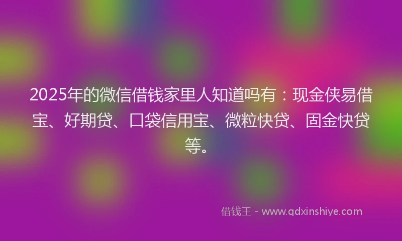 2025年的微信借钱家里人知道吗有：现金侠易借宝、好期贷、口袋信用宝、微粒快贷、固金快贷等。