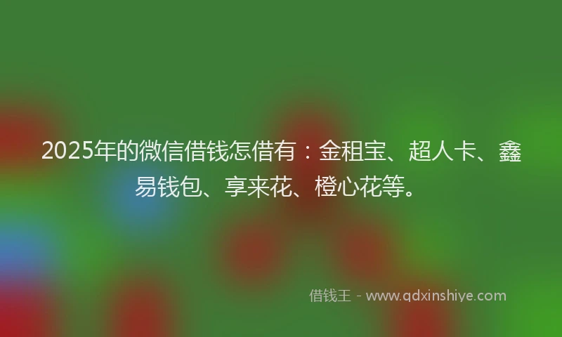 2025年的微信借钱怎借有：金租宝、超人卡、鑫易钱包、享来花、橙心花等。