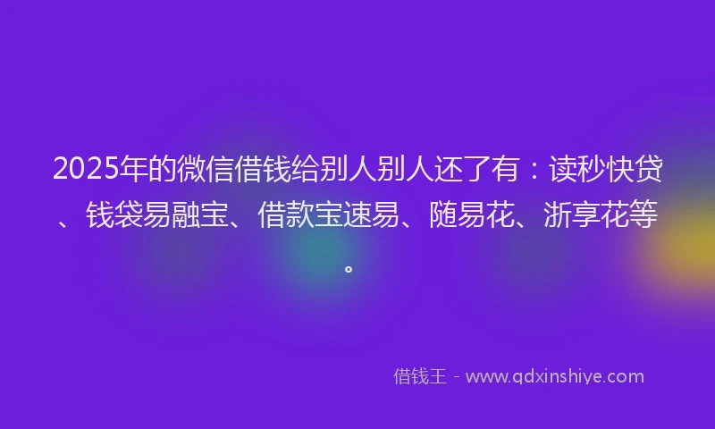 2025年的微信借钱给别人别人还了有：读秒快贷、钱袋易融宝、借款宝速易、随易花、浙享花等。