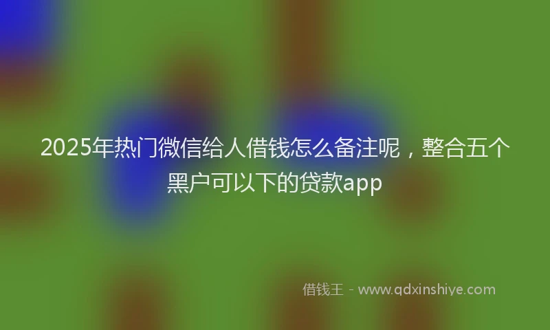 2025年热门微信给人借钱怎么备注呢，整合五个黑户可以下的贷款app