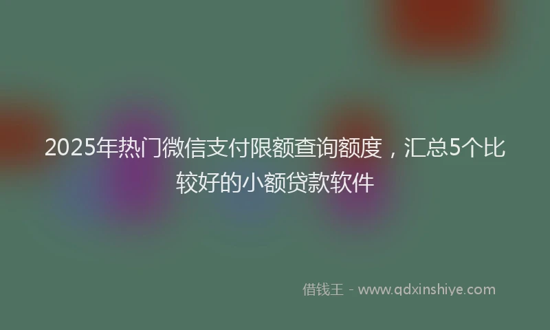 2025年热门微信支付限额查询额度，汇总5个比较好的小额贷款软件