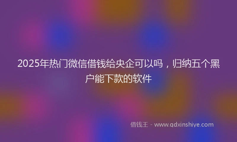 2025年热门微信借钱给央企可以吗，归纳五个黑户能下款的软件