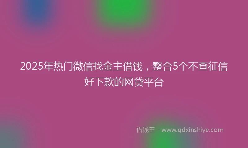 2025年热门微信找金主借钱，整合5个不查征信好下款的网贷平台