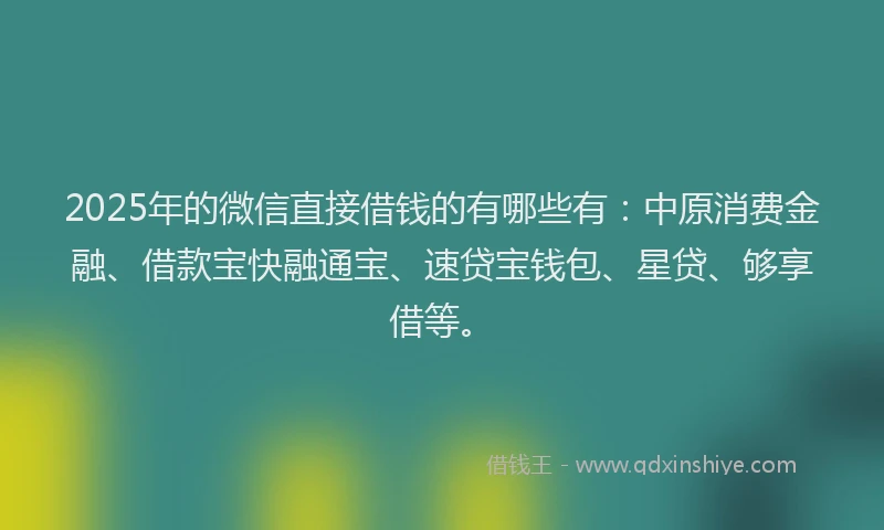 2025年的微信直接借钱的有哪些有：中原消费金融、借款宝快融通宝、速贷宝钱包、星贷、够享借等。