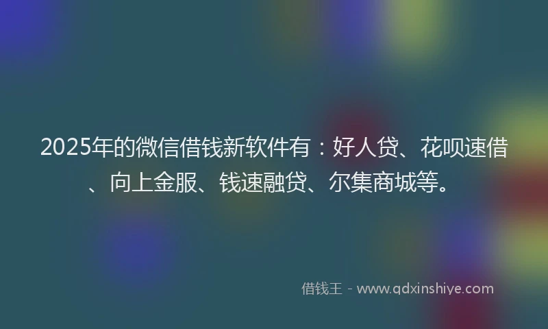 2025年的微信借钱新软件有：好人贷、花呗速借、向上金服、钱速融贷、尔集商城等。