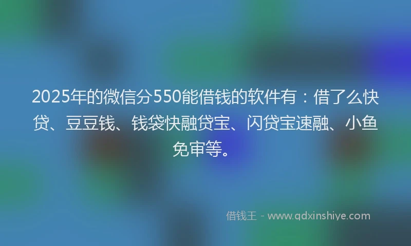 2025年的微信分550能借钱的软件有：借了么快贷、豆豆钱、钱袋快融贷宝、闪贷宝速融、小鱼免审等。