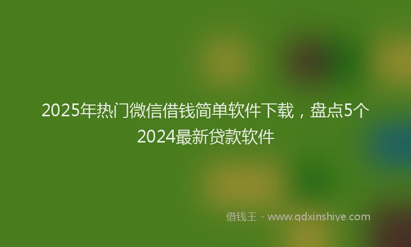 2025年热门微信借钱简单软件下载，盘点5个2024最新贷款软件