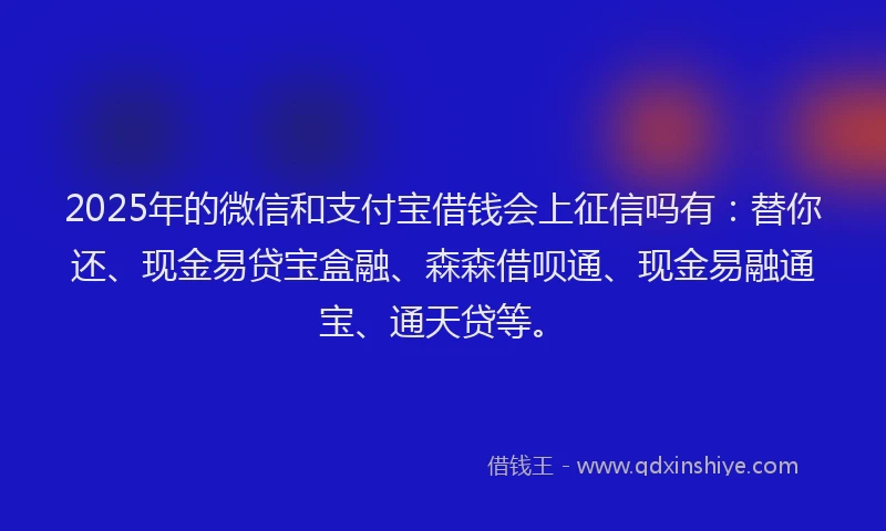 2025年的微信和支付宝借钱会上征信吗有：替你还、现金易贷宝盒融、森森借呗通、现金易融通宝、通天贷等。