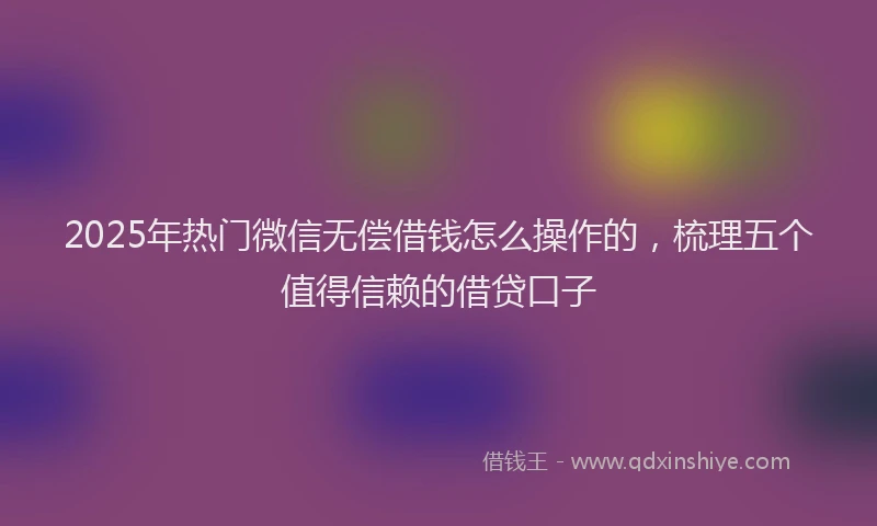 2025年热门微信无偿借钱怎么操作的，梳理五个值得信赖的借贷口子
