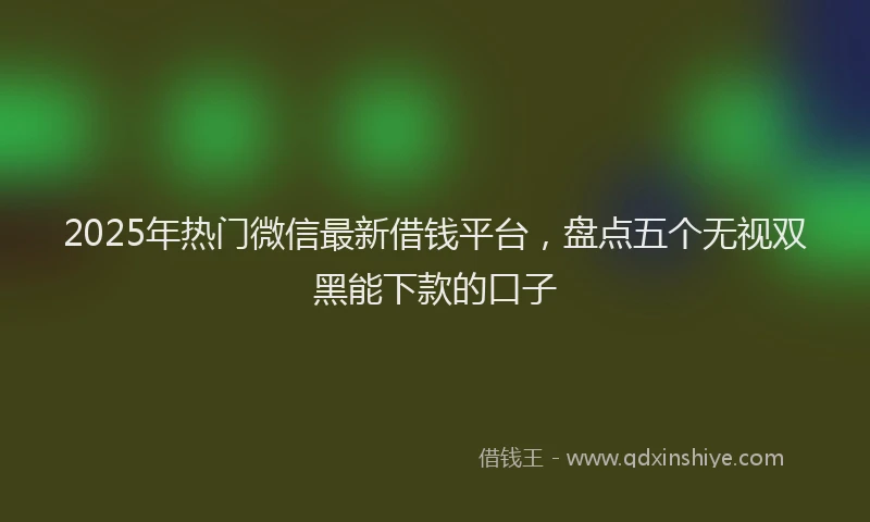 2025年热门微信最新借钱平台，盘点五个无视双黑能下款的口子
