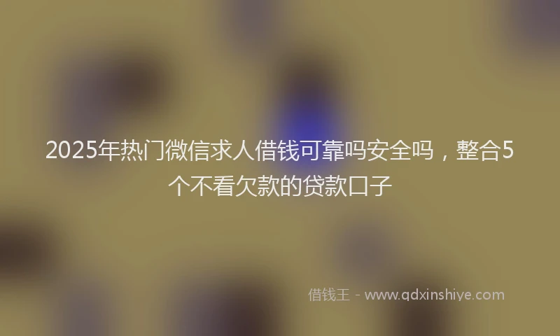 2025年热门微信求人借钱可靠吗安全吗，整合5个不看欠款的贷款口子