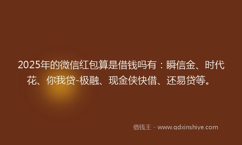 2025年的微信红包算是借钱吗有：瞬信金、时代花、你我贷-极融、现金侠快借、还易贷等。