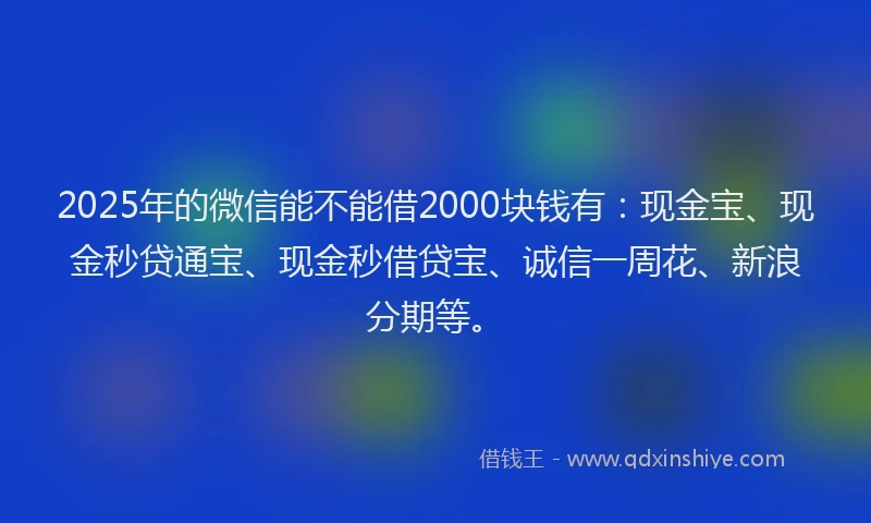 2025年的微信能不能借2000块钱有：现金宝、现金秒贷通宝、现金秒借贷宝、诚信一周花、新浪分期等。