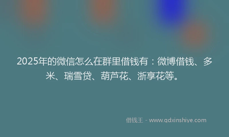 2025年的微信怎么在群里借钱有：微博借钱、多米、瑞雪贷、葫芦花、浙享花等。