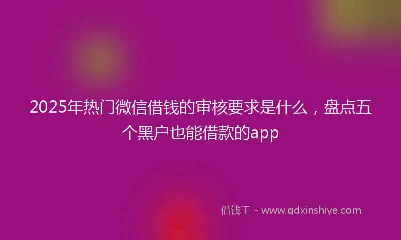 2025年热门微信借钱的审核要求是什么，盘点五个黑户也能借款的app