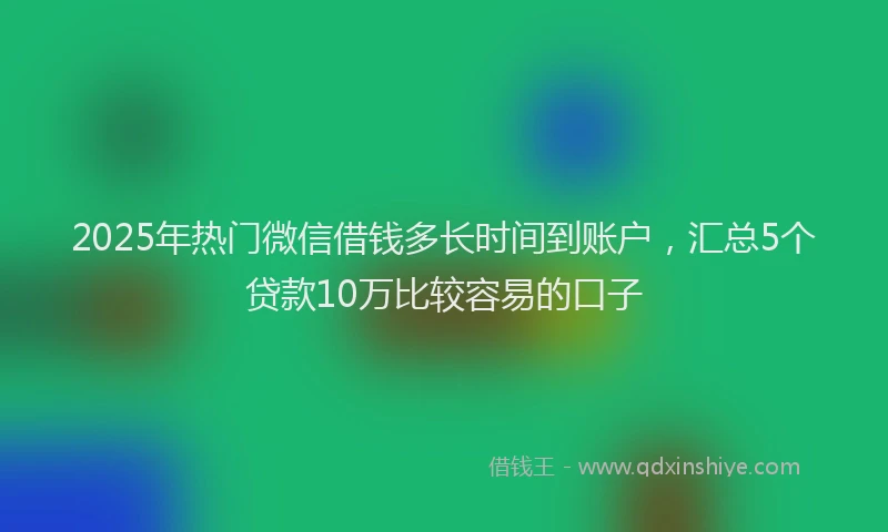 2025年热门微信借钱多长时间到账户，汇总5个贷款10万比较容易的口子