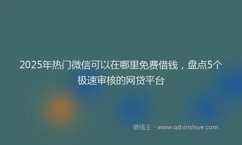 2025年热门微信可以在哪里免费借钱，盘点5个极速审核的网贷平台