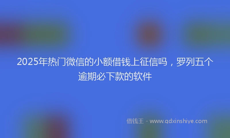 2025年热门微信的小额借钱上征信吗，罗列五个逾期必下款的软件
