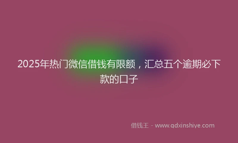 2025年热门微信借钱有限额，汇总五个逾期必下款的口子