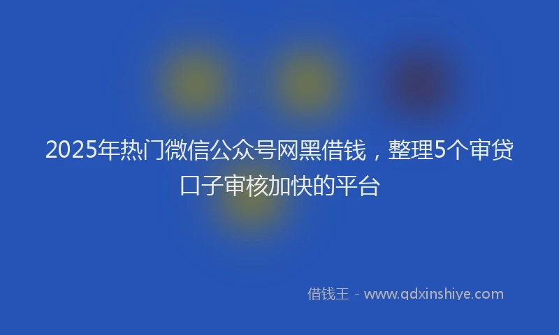 2025年热门微信公众号网黑借钱，整理5个审贷口子审核加快的平台