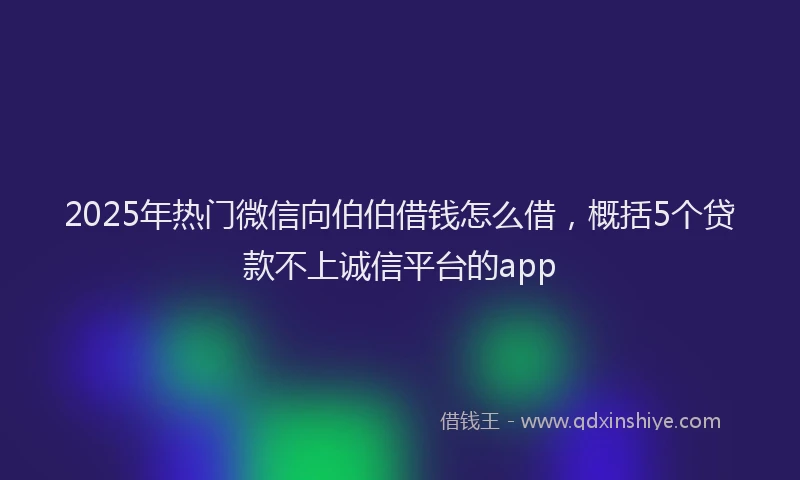 2025年热门微信向伯伯借钱怎么借，概括5个贷款不上诚信平台的app