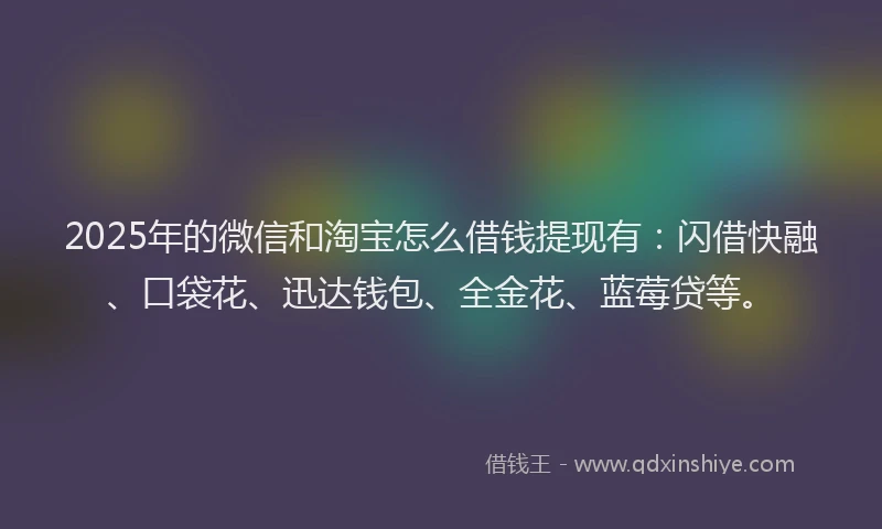 2025年的微信和淘宝怎么借钱提现有：闪借快融、口袋花、迅达钱包、全金花、蓝莓贷等。