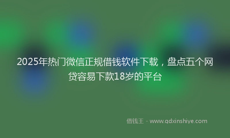 2025年热门微信正规借钱软件下载，盘点五个网贷容易下款18岁的平台
