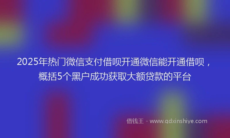 2025年热门微信支付借呗开通微信能开通借呗，概括5个黑户成功获取大额贷款的平台
