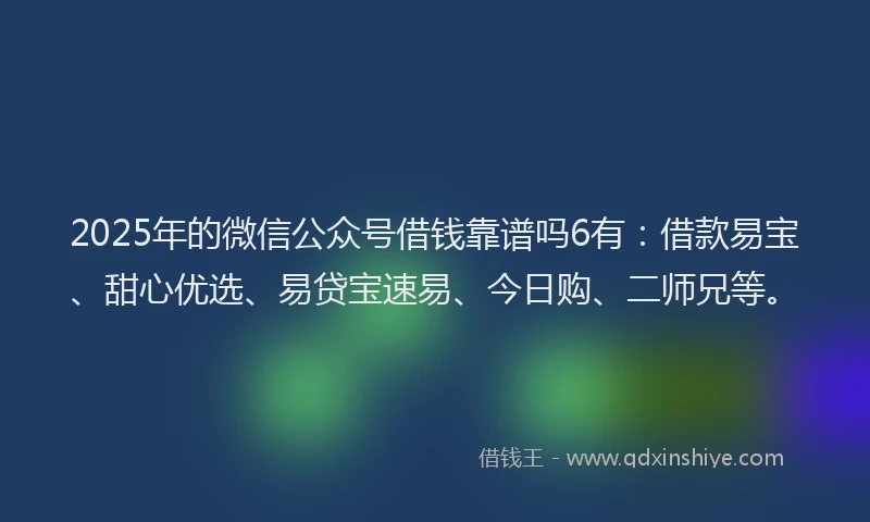 2025年的微信公众号借钱靠谱吗6有：借款易宝、甜心优选、易贷宝速易、今日购、二师兄等。