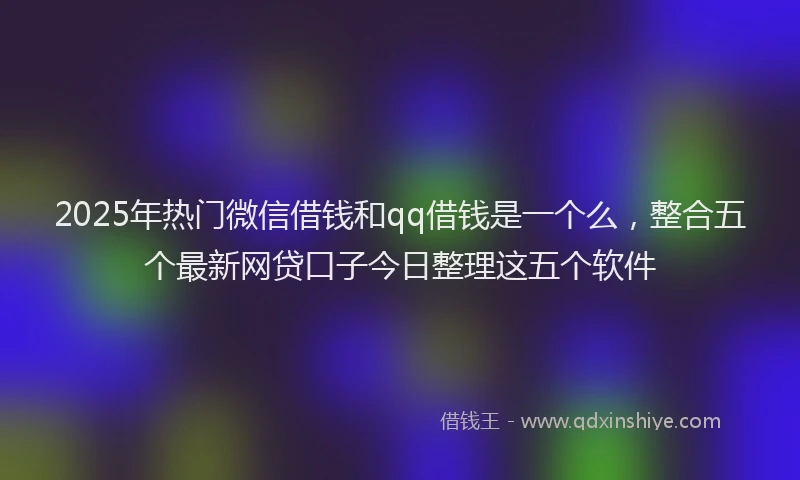 2025年热门微信借钱和qq借钱是一个么，整合五个最新网贷口子今日整理这五个软件